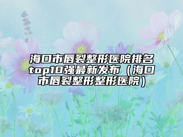 海口市唇裂整形医院排名top10强最新发布（海口市唇裂整形整形医院）
