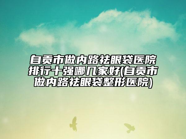 自贡市做内路祛眼袋医院排行十强哪几家好(自贡市做内路祛眼袋整形医院)