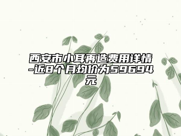 西安市小耳再造费用详情-近8个月均价为59694元
