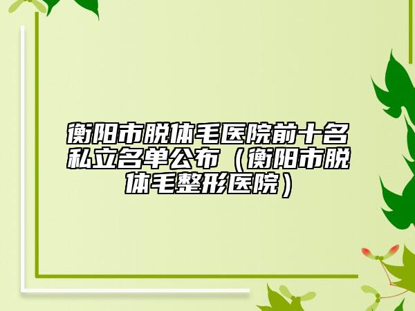 衡阳市脱体毛医院前十名私立名单公布（衡阳市脱体毛整形医院）