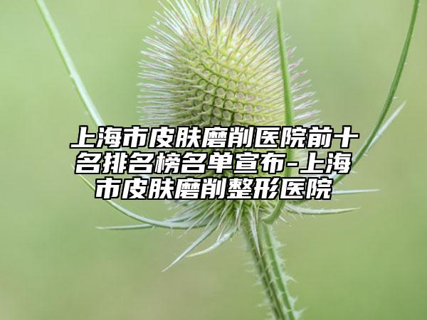 上海市皮肤磨削医院前十名排名榜名单宣布-上海市皮肤磨削整形医院