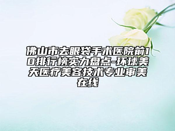 佛山市去眼袋手术医院前10排行榜实力盘点-环球美天医疗美容技术专业审美在线