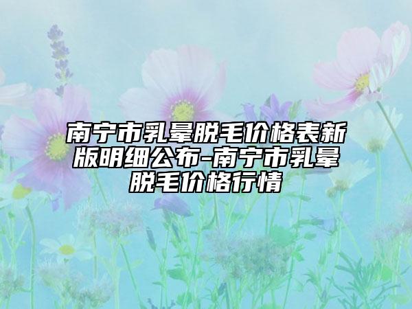 南宁市乳晕脱毛价格表新版明细公布-南宁市乳晕脱毛价格行情