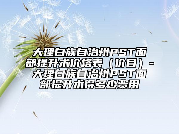 大理白族自治州PST面部提升术价格表（价目）-大理白族自治州PST面部提升术得多少费用