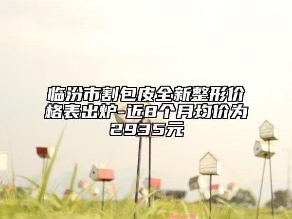 临汾市割包皮全新整形价格表出炉-近8个月均价为2935元