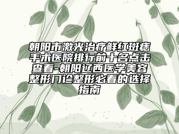朝阳市激光治疗鲜红斑痣手术医院排行前十名点击查看-朝阳辽西医学美容整形门诊整形必看的选择指南