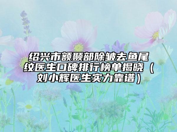 绍兴市额颞部除皱去鱼尾纹医生口碑排行榜单揭晓（刘小辉医生实力靠谱）
