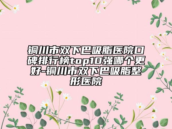 铜川市双下巴吸脂医院口碑排行榜top10强哪个更好-铜川市双下巴吸脂整形医院