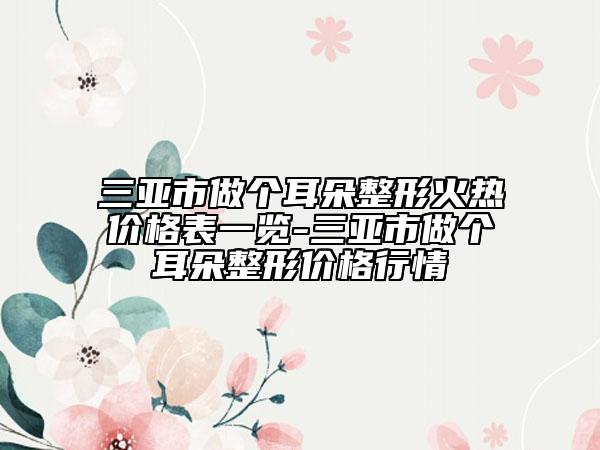 三亚市做个耳朵整形火热价格表一览-三亚市做个耳朵整形价格行情
