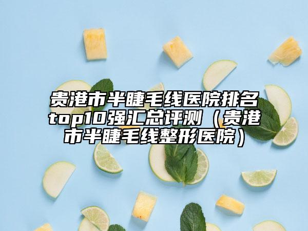 贵港市半睫毛线医院排名top10强汇总评测（贵港市半睫毛线整形医院）