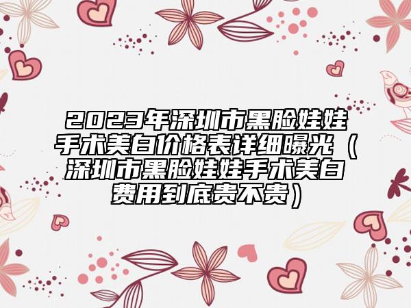 2023年深圳市黑脸娃娃手术美白价格表详细曝光（深圳市黑脸娃娃手术美白费用到底贵不贵）