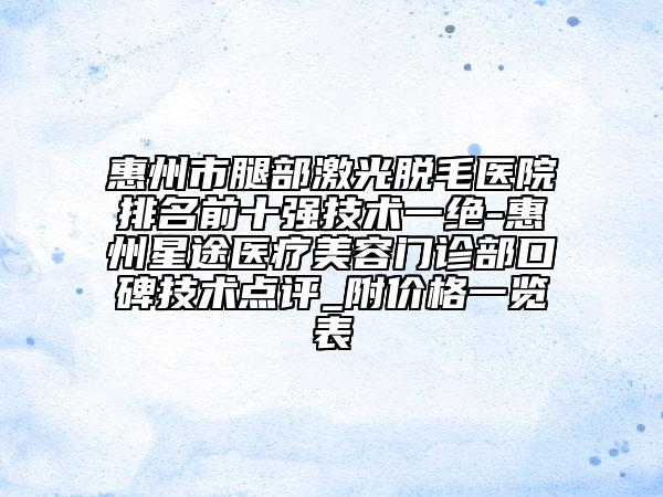 惠州市腿部激光脱毛医院排名前十强技术一绝-惠州星途医疗美容门诊部口碑技术点评_附价格一览表