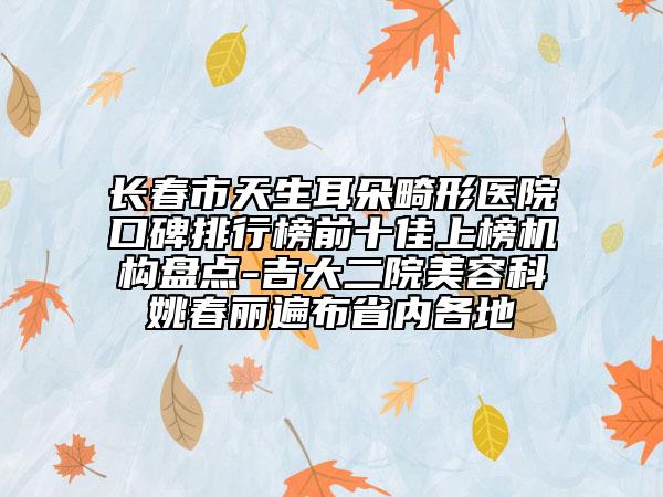 长春市天生耳朵畸形医院口碑排行榜前十佳上榜机构盘点-吉大二院美容科姚春丽遍布省内各地