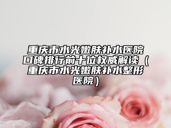 重庆市水光嫩肤补水医院口碑排行前十位权威解读（重庆市水光嫩肤补水整形医院）