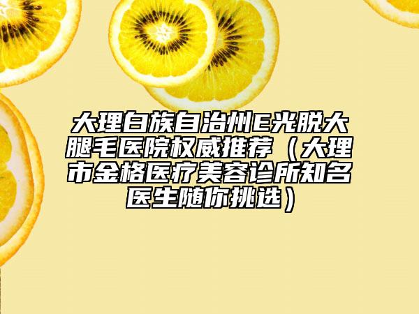 大理白族自治州E光脱大腿毛医院权威推荐（大理市金格医疗美容诊所知名医生随你挑选）