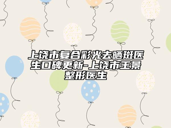 上饶市复合彩光去晒斑医生口碑更新-上饶市王景整形医生
