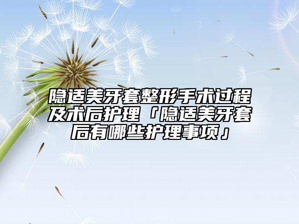 隐适美牙套整形手术过程及术后护理「隐适美牙套后有哪些护理事项」