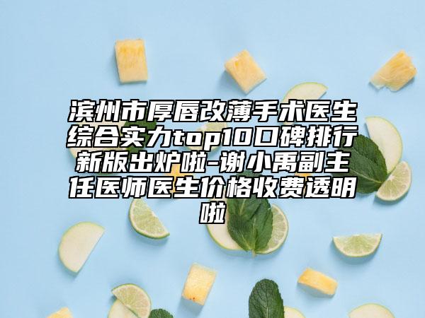 滨州市厚唇改薄手术医生综合实力top10口碑排行新版出炉啦-谢小禹副主任医师医生价格收费透明啦