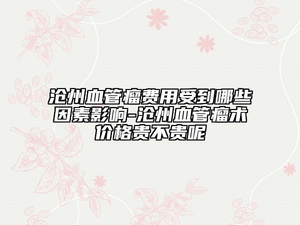 沧州血管瘤费用受到哪些因素影响-沧州血管瘤术价格贵不贵呢