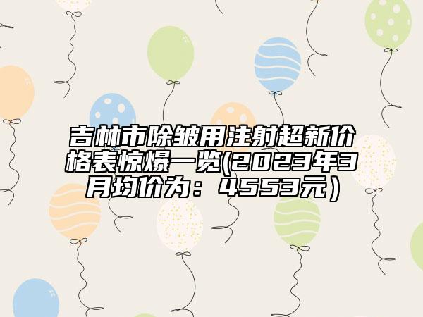 吉林市除皱用注射超新价格表惊爆一览(2023年3月均价为：4553元）