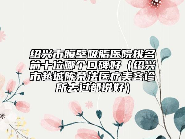 绍兴市腹壁吸脂医院排名前十位哪个口碑好（绍兴市越城陈荣法医疗美容诊所去过都说好）