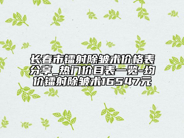 长春市镭射除皱术价格表分享_热门价目表一览-均价镭射除皱术16547元
