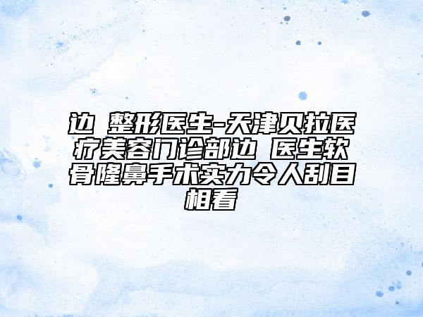 边佺整形医生-天津贝拉医疗美容门诊部边佺医生软骨隆鼻手术实力令人刮目相看