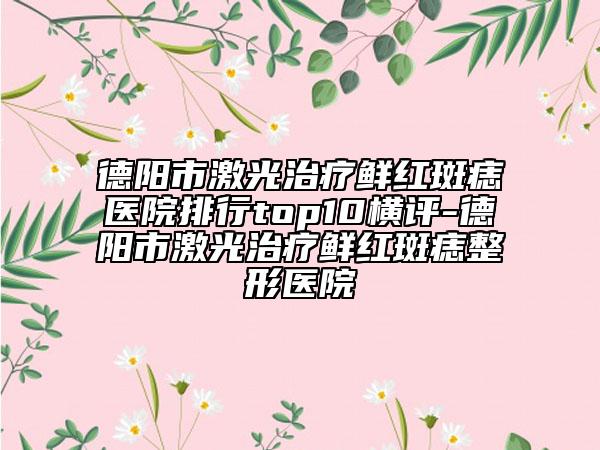 德阳市激光治疗鲜红斑痣医院排行top10横评-德阳市激光治疗鲜红斑痣整形医院