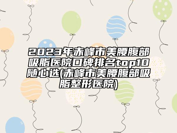 2023年赤峰市美腰腹部吸脂医院口碑排名top10随心选(赤峰市美腰腹部吸脂整形医院)
