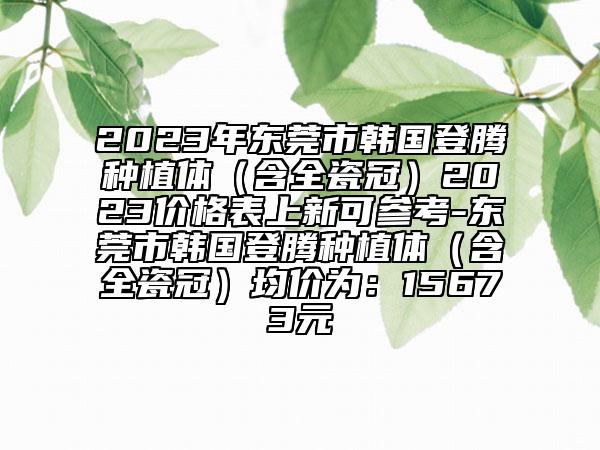 2023年东莞市韩国登腾种植体（含全瓷冠）2023价格表上新可参考-东莞市韩国登腾种植体（含全瓷冠）均价为：15673元