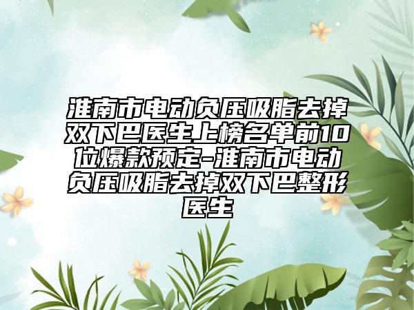 淮南市电动负压吸脂去掉双下巴医生上榜名单前10位爆款预定-淮南市电动负压吸脂去掉双下巴整形医生