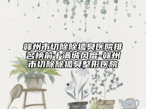 赣州市切除除狐臭医院排名榜前十满城风靡-赣州市切除除狐臭整形医院
