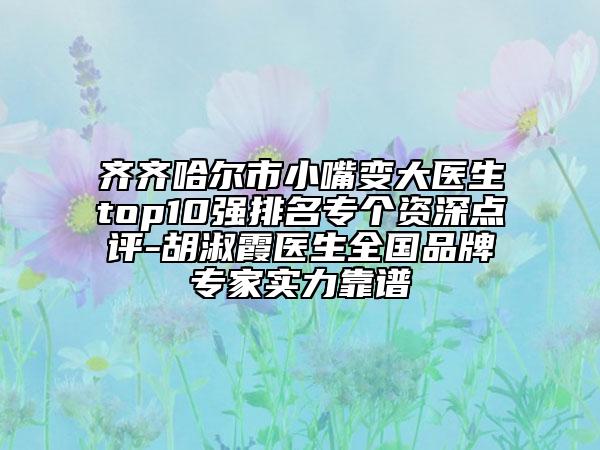 齐齐哈尔市小嘴变大医生top10强排名专个资深点评-胡淑霞医生全国品牌专家实力靠谱