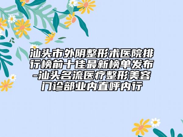 汕头市外阴整形术医院排行榜前十佳最新榜单发布-汕头名流医疗整形美容门诊部业内直呼内行