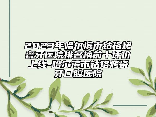 2023年哈尔滨市钴珞烤瓷牙医院排名榜前十评价上线-哈尔滨市钴珞烤瓷牙口腔医院