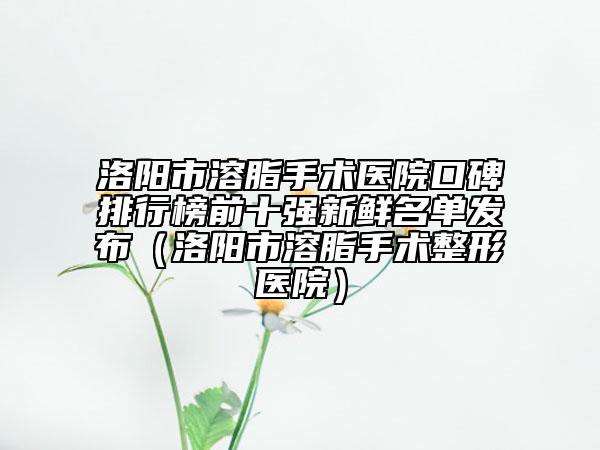 洛阳市溶脂手术医院口碑排行榜前十强新鲜名单发布（洛阳市溶脂手术整形医院）