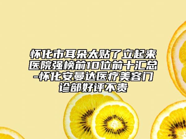 怀化市耳朵太贴了立起来医院强榜前10位前十汇总-怀化安曼达医疗美容门诊部好评不贵