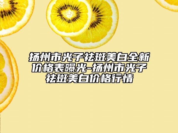 扬州市光子祛斑美白全新价格表曝光-扬州市光子祛斑美白价格行情