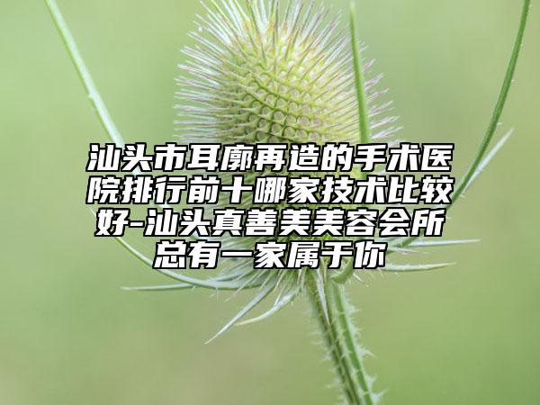 汕头市耳廓再造的手术医院排行前十哪家技术比较好-汕头真善美美容会所总有一家属于你