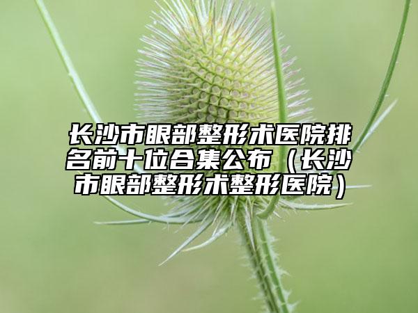 长沙市眼部整形术医院排名前十位合集公布（长沙市眼部整形术整形医院）