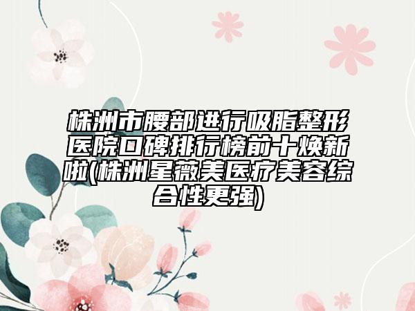 株洲市腰部进行吸脂整形医院口碑排行榜前十焕新啦(株洲星薇美医疗美容综合性更强)