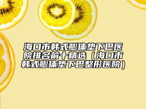 海口市韩式膨体垫下巴医院排名前十精选（海口市韩式膨体垫下巴整形医院）