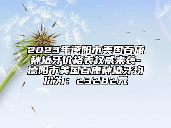 2023年德阳市美国百康种植牙价格表权威来袭-德阳市美国百康种植牙均价为：23282元