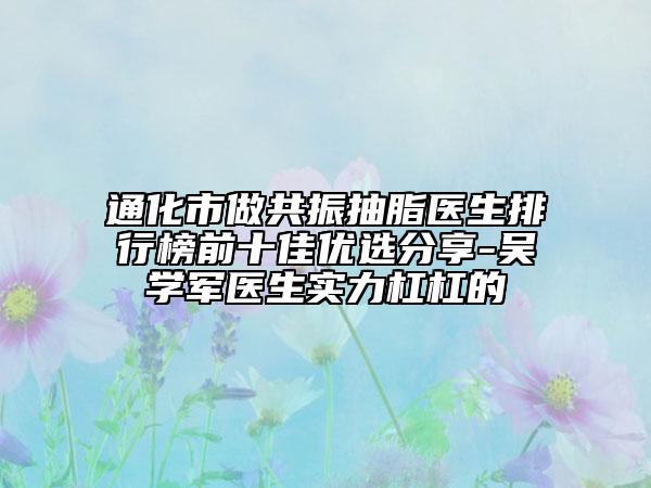 通化市做共振抽脂医生排行榜前十佳优选分享-吴学军医生实力杠杠的