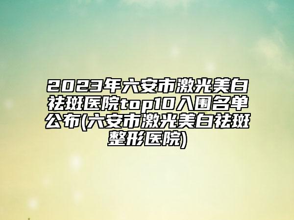 2023年六安市激光美白祛斑医院top10入围名单公布(六安市激光美白祛斑整形医院)