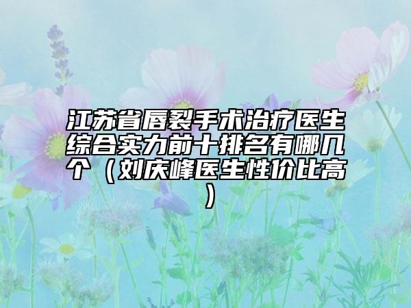 江苏省唇裂手术治疗医生综合实力前十排名有哪几个（刘庆峰医生性价比高）