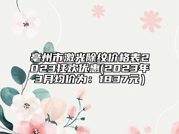 亳州市激光除纹价格表2023狂欢优惠(2023年3月均价为：1837元）