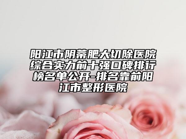 阳江市阴蒂肥大切除医院综合实力前十强口碑排行榜名单公开-排名靠前阳江市整形医院
