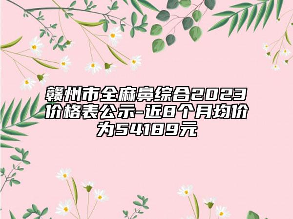 赣州市全麻鼻综合2023价格表公示-近8个月均价为54189元
