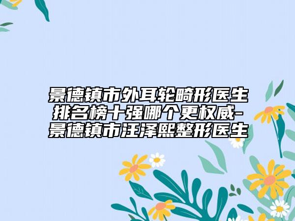 景德镇市外耳轮畸形医生排名榜十强哪个更权威-景德镇市汪泽熙整形医生